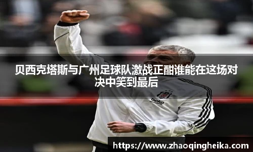 贝西克塔斯与广州足球队激战正酣谁能在这场对决中笑到最后